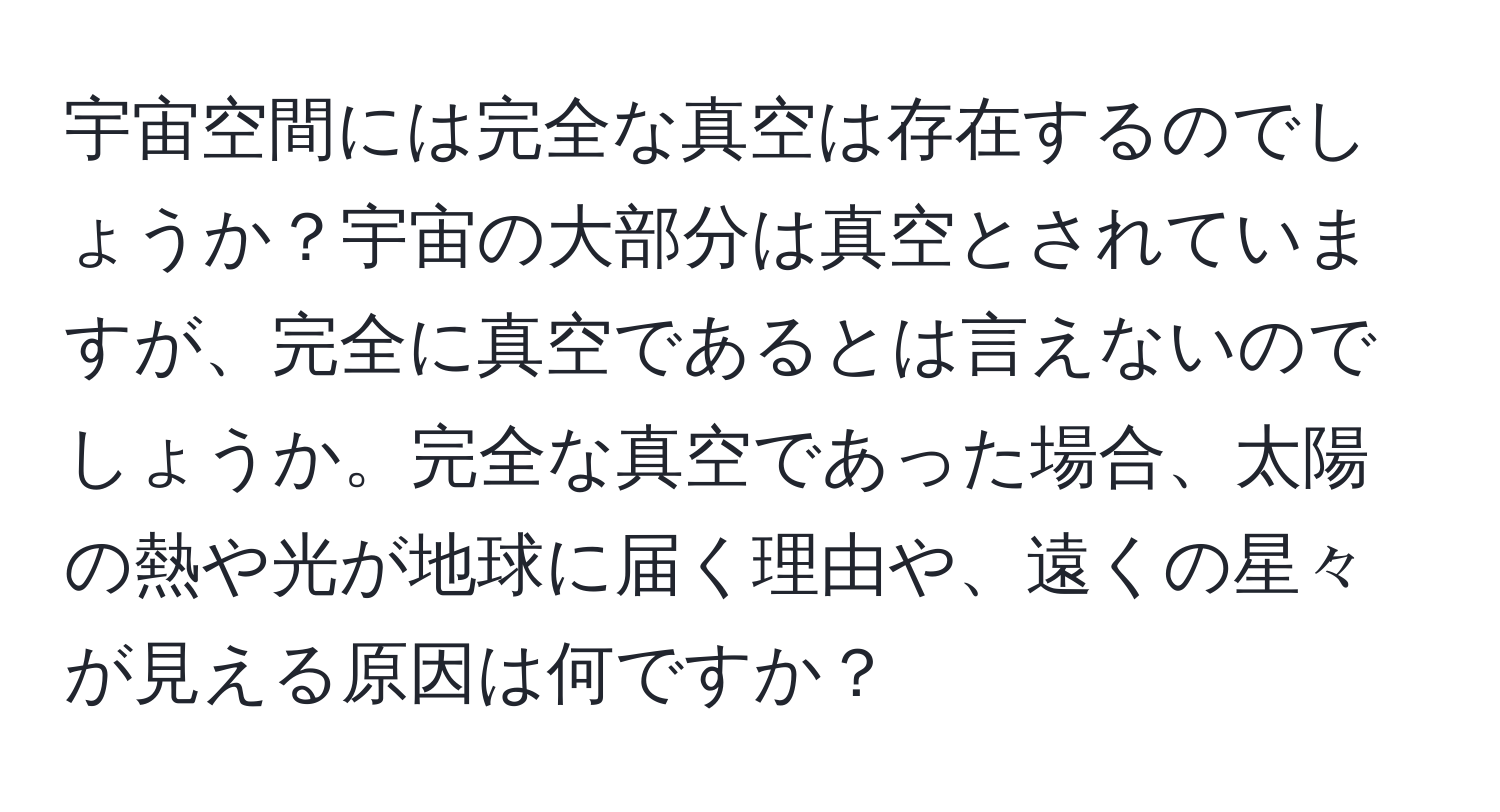 宇宙空間には完全な真空は存在するのでしょうか？宇宙の大部分は真空とされていますが、完全に真空であるとは言えないのでしょうか。完全な真空であった場合、太陽の熱や光が地球に届く理由や、遠くの星々が見える原因は何ですか？