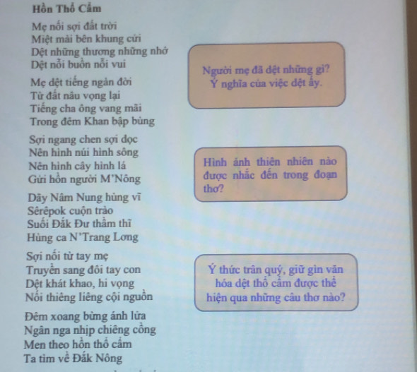 Hồn Thổ Cẩm 
Mẹ nối sợi đất trời 
Miệt mài bên khung cứi 
Dệt những thương những nhớ 
Dệt nỗi buồn nỗi vui 
Người mẹ đã dệt những gì? 
Mẹ đệt tiếng ngàn đời Ý nghĩa của việc đệt ây. 
Từ đất nâu vọng lại 
Tiếng cha ông vang mãi 
Trong đêm Khan bập bùng 
Sợi ngang chen sợi đọc 
Nên hình núi hình sông 
Nên hình cây hình lá Hình ảnh thiên nhiên nào 
Gửi hồn người M'Nông được nhắc đến trong đoạn 
tho? 
Dãy Nâm Nung hùng vĩ 
Sêrêpok cuộn trào 
Suối Đắk Đư thầm thĩ 
Hùng ca N'Trang Lơng 
Sợi nổi từ tay mẹ 
Truyển sang đôi tay con Ý thức trân quý, giữ gìn văn 
Dệt khát khao, hi vọng hóa dệt thổ cầm được thể 
Nổi thiêng liêng cội nguồn hiện qua những câu thơ nào? 
Đêm xoang bừng ánh lửa 
Ngân nga nhịp chiêng cổng 
Men theo hồn thổ cầm 
Ta tìm về Đắk Nông