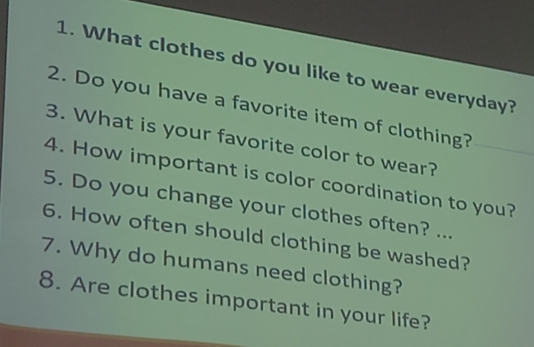 What clothes do you like to wear everyday? 
2. Do you have a favorite item of clothing? 
3. What is your favorite color to wear? 
4. How important is color coordination to you? 
5. Do you change your clothes often? ... 
6. How often should clothing be washed? 
7. Why do humans need clothing? 
8. Are clothes important in your life?