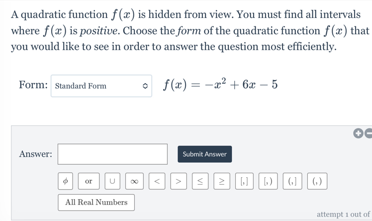 A quadratic function f(x) is hidden from view. You must find all intervals 
where f(x) is positive. Choose the form of the quadratic function f(x) that 
you would like to see in order to answer the question most efficiently. 
Form: Standard Form
f(x)=-x^2+6x-5
Answer: □ Submit Answer 
φ or U ∞ < > [, ] [, ) (,] (, ) 
All Real Numbers 
attempt 1 out of