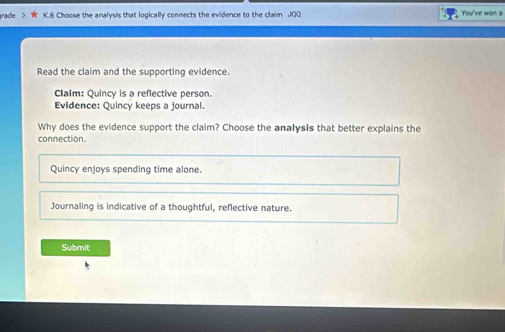 rade K.6 Choose the analysis that logically connects the evidence to the claim JQQ You've won a
Read the claim and the supporting evidence.
Claim: Quincy is a reflective person.
Evidence: Quincy keeps a journal.
Why does the evidence support the claim? Choose the analysis that better explains the
connection.
Quincy enjoys spending time alone.
Journaling is indicative of a thoughtful, reflective nature.
Submit