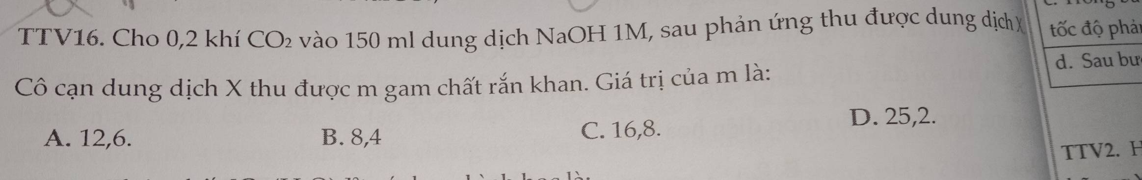 TTV16. Cho 0,2 khí CO_2 vào 150 ml dung dịch NaOH 1M, sau phản ứng thu được dung dịch X tốc độ phải
Cô cạn dung dịch X thu được m gam chất rắn khan. Giá trị của m là:
d. Sau bư
D. 25, 2.
A. 12, 6. B. 8, 4 C. 16, 8.
TTV2. H