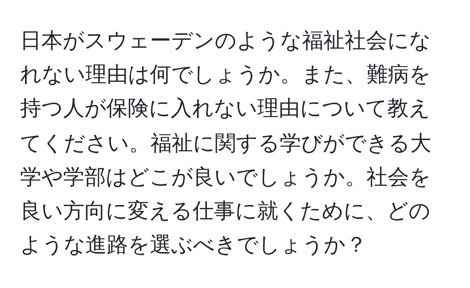 日本がスウェーデンのような福祉社会になれない理由は何でしょうか。また、難病を持つ人が保険に入れない理由について教えてください。福祉に関する学びができる大学や学部はどこが良いでしょうか。社会を良い方向に変える仕事に就くために、どのような進路を選ぶべきでしょうか？