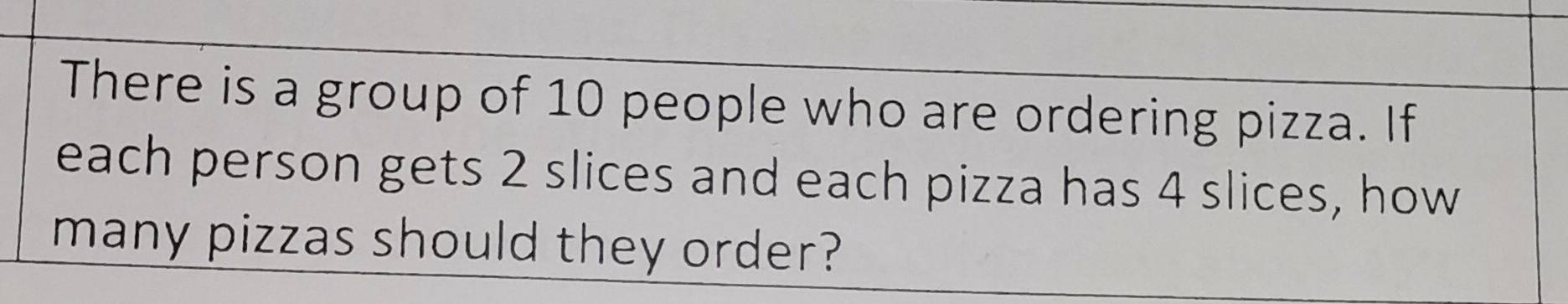 There is a group of 10 people who are ordering pizza. If 
each person gets 2 slices and each pizza has 4 slices, how 
many pizzas should they order?