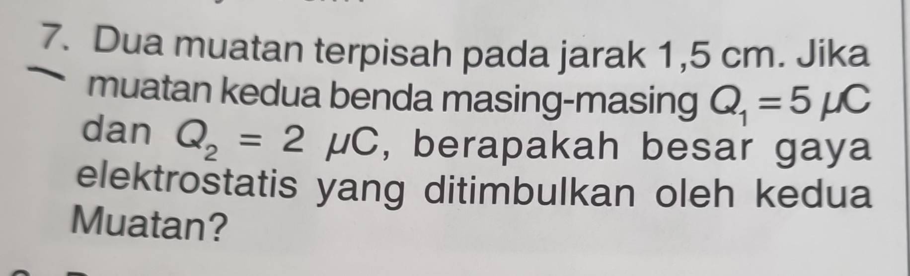 Dua muatan terpisah pada jarak 1,5 cm. Jika 
muatan kedua benda masing-masing Q_1=5mu C
dan Q_2=2mu C , berapakah besar gaya 
elektrostatis yang ditimbulkan oleh kedua 
Muatan?