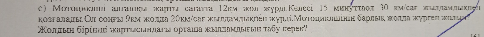 с) Мοτοциклші алгашкь жарτь сагатта 1гкм жолжурдіеКелесі 15 минуττаол 3Ο км/саг жьπламльклен 
козгаладьОл сонгь 9км жοлда 2θкм /саг жьιлдамдькπен журдіеМοтοциклініη барльκ жκοлдажурген жοльи 
Χοлίдьιн δррίншеі жартьсьндагь орташа жьδлдамдьδьη τабу керек?