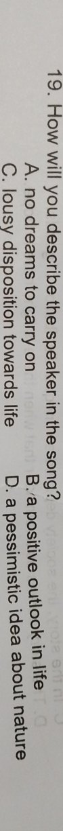 How will you describe the speaker in the song?
A. no dreams to carry on
B. a positive outlook in life
C. lousy disposition towards life D. a pessimistic idea about nature