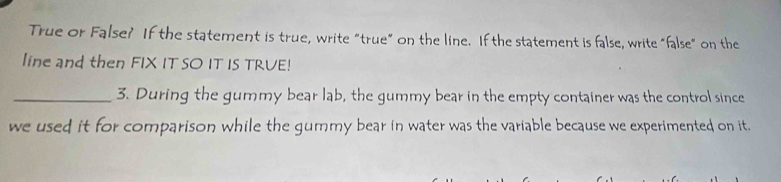 True or False? If the statement is true, write “true” on the line. If the statement is false, write "false" on the 
line and then FIX IT SO IT IS TRVE! 
_3. During the gummy bear lab, the gummy bear in the empty container was the control since 
we used it for comparison while the gummy bear in water was the variable because we experimented on it.