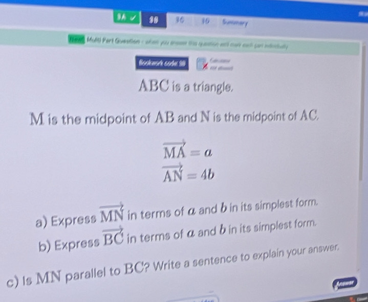 9A 30 36 36 Summary 
( evt MMIE) Part Question c when you anese the queation etl mar eah sart mdnidatly 
Bosenorh sodí 30 é éo
ABC is a triangle.
M is the midpoint of AB and N is the midpoint of AC.
vector MA=a
vector AN=4b
a) Express vector MN in terms of α and b in its simplest form. 
b) Express vector BC in terms of a and bin its simplest form. 
c) Is MN parallel to BC? Write a sentence to explain your answer.