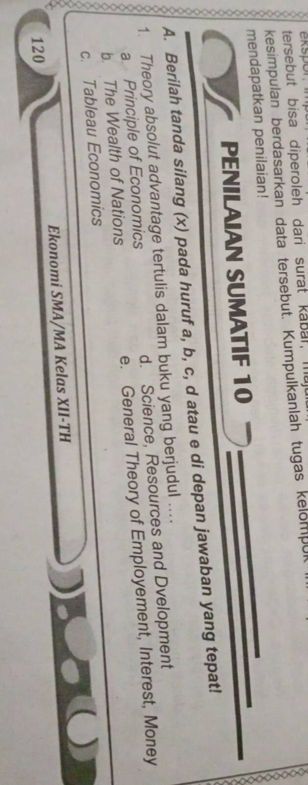 tersebut bisa diperoleh dari surat kabal, maj
kesimpulan berdasarkan data tersebut. Kumpulkanlah tugas kelompul
mendapatkan penilaian!
PENILAIAN SUMATIF 10
A. Berilah tanda silang (x) pada huruf a, b, c, d atau e di depan jawaban yang tepat!
1. Theory absolut advantage tertulis dalam buku yang berjudul ....
a. Principle of Economics d. Science, Resources and Dvelopment
b. The Wealth of Nations e. General Theory of Employement, Interest, Money
c. Tableau Economics
Ekonomi SMA/MA Kelas XII-TH
120