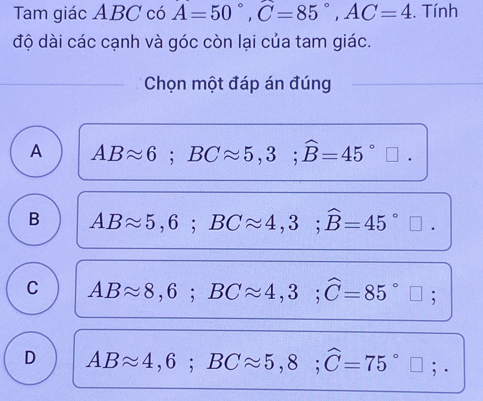 Tam giác ABC có A=50°, C=85°, AC=4. Tính
độ dài các cạnh và góc còn lại của tam giác.
Chọn một đáp án đúng
A ABapprox 6; BCapprox 5,3; widehat B=45°□.
B ABapprox 5,6; BCapprox 4,3; widehat B=45°
C ABapprox 8,6; BCapprox 4,3; widehat C=85°;
D ABapprox 4,6; BCapprox 5,8; widehat C=75°; .