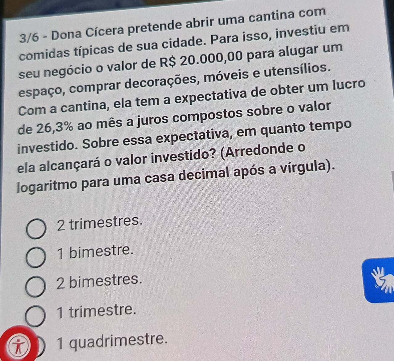 3/6 - Dona Cícera pretende abrir uma cantina com
comidas típicas de sua cidade. Para isso, investiu em
seu negócio o valor de R$ 20.000,00 para alugar um
espaço, comprar decorações, móveis e utensílios.
Com a cantina, ela tem a expectativa de obter um lucro
de 26,3% ao mês a juros compostos sobre o valor
investido. Sobre essa expectativa, em quanto tempo
ela alcançará o valor investido? (Arredonde o
logaritmo para uma casa decimal após a vírgula).
2 trimestres.
1 bimestre.
2 bimestres.
1 trimestre.
1 quadrimestre.