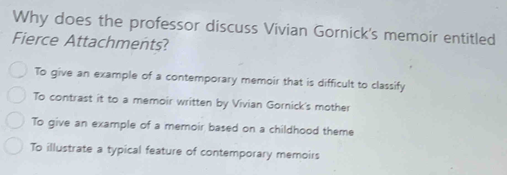 Why does the professor discuss Vivian Gornick's memoir entitled
Fierce Attachments?
To give an example of a contemporary memoir that is difficult to classify
To contrast it to a memoir written by Vivian Gornick's mother
To give an example of a memoir based on a childhood theme
To illustrate a typical feature of contemporary memoirs