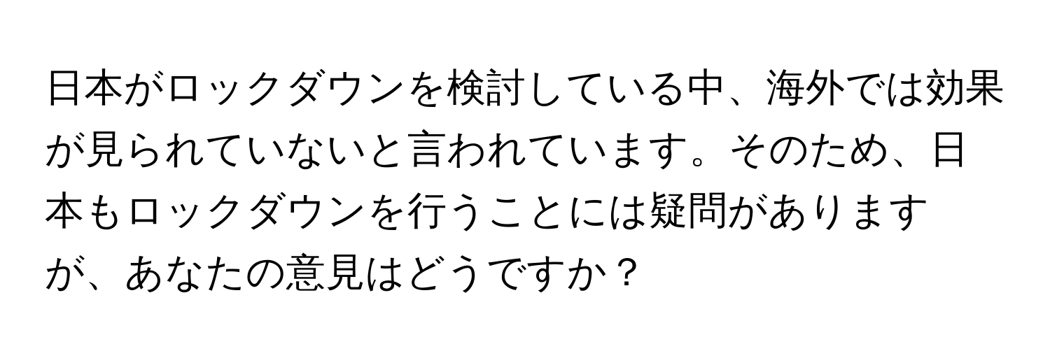 日本がロックダウンを検討している中、海外では効果が見られていないと言われています。そのため、日本もロックダウンを行うことには疑問がありますが、あなたの意見はどうですか？