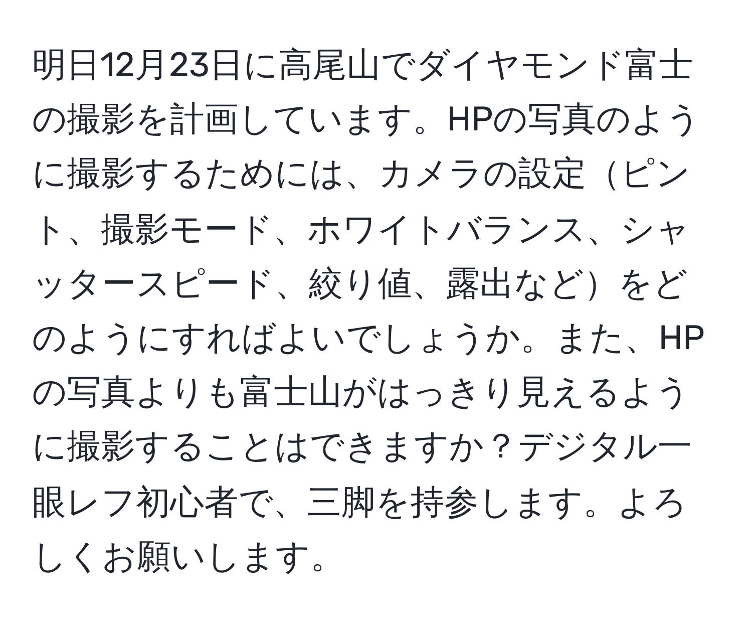 明日12月23日に高尾山でダイヤモンド富士の撮影を計画しています。HPの写真のように撮影するためには、カメラの設定ピント、撮影モード、ホワイトバランス、シャッタースピード、絞り値、露出などをどのようにすればよいでしょうか。また、HPの写真よりも富士山がはっきり見えるように撮影することはできますか？デジタル一眼レフ初心者で、三脚を持参します。よろしくお願いします。