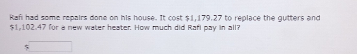 Rafi had some repairs done on his house. It cost $1,179.27 to replace the gutters and
$1,102.47 for a new water heater. How much did Rafi pay in all? 
□