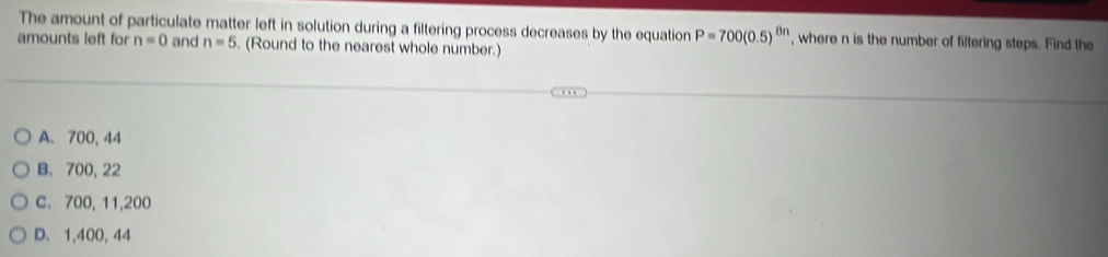 The amount of particulate matter left in solution during a filtering process decreases by the equation P=700(0.5)^8n ', where n is the number of filtering steps. Find the
amounts left for n=0 and n=5. (Round to the nearest whole number.)
A. 700, 44
B. 700, 22
C. 700, 11, 200
D. 1,400, 44