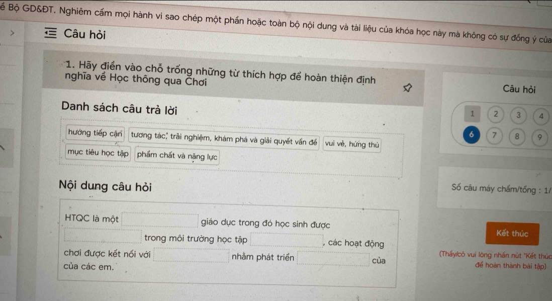 BBể Bộ GD&ĐT. Nghiêm cấm mọi hành vi sao chép một phần hoặc toàn bộ nội dung và tài liệu của khóa học này mà không có sự đồng ý của
Câu hỏi
* 1. Hãy điền vào chỗ trống những từ thích hợp để hoàn thiện định Câu hỏi
nghĩa về Học thông qua Čhơi
Danh sách câu trả lời
1 2 3
6 7 8 9
hướng tiếp cận tương tác, trải nghiệm, khám phá và giải quyết vấn để vui vè, hứng thú
mục tiêu học tập phẩm chất và năng lực
Nội dung câu hỏi
Số câu máy chấm/tổng : 1/
HTQC là một giáo dục trong đó học sinh được Kết thúc
trong môi trường học tập , các hoạt động
(Thấy/cô vui lòng nhấn nút "Kết thúc
chơi được kết nối với nhằm phát triển của để hoàn thành bài tập)
của các em.