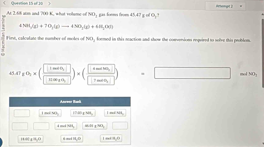 Attempt 2
At 2.68 atm and 700 K, what volume of NO_2 gas forms from 45.47 g of O_2
4NH_3(g)+7O_2(g)to 4NO_2(g)+6H_2O(l)
First, calculate the number of moles of NO_2 formed in this reaction and show the conversions required to solve this problem.
45.47gO_2* (frac 1molO_230_2□ )* (frac □ 4molNO_2□ 7mol0_2□ )=□  mol NO_2
Answer Bank
□ I mol NO_2 17.03gNH_3 1 mol NH_3
□ □ 4 mol NH_3 46.01 g NO_2 □
18.02 g H_2O 6 mol H_2O 1 mol H_2O