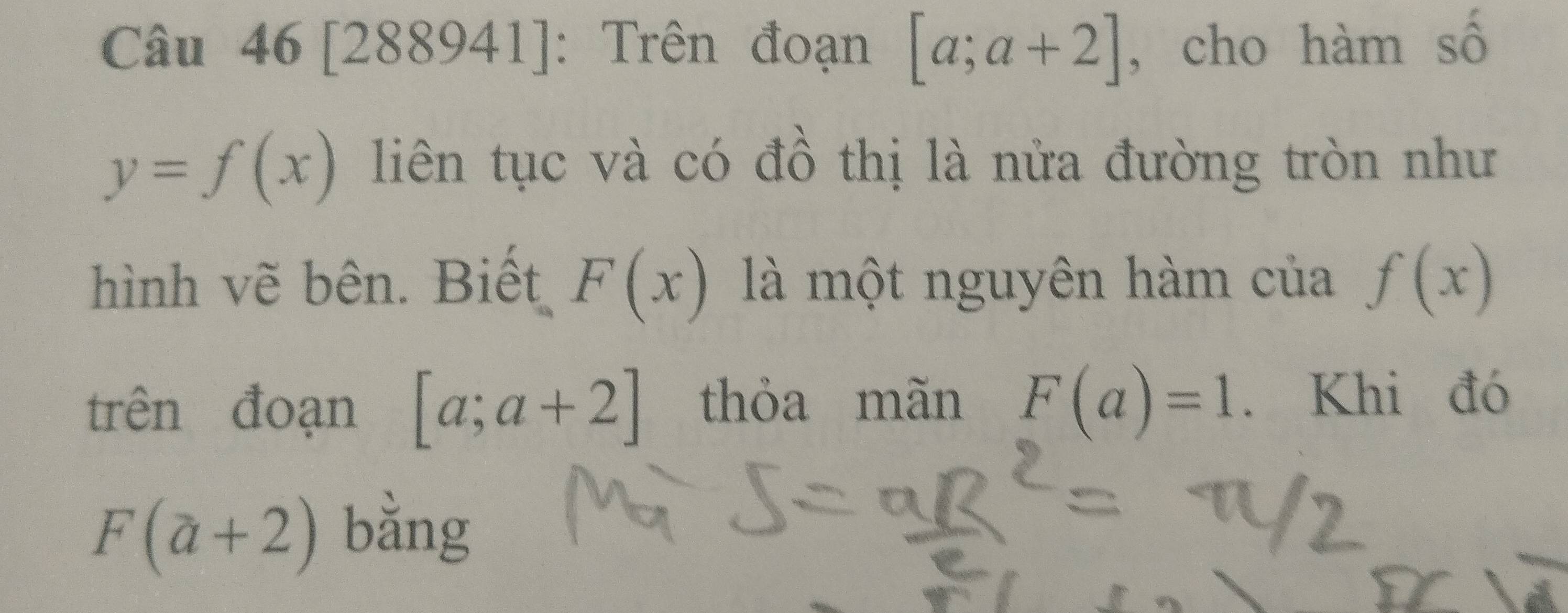 [288941]: Trên đoạn [a;a+2] , cho hàm số
y=f(x) liên tục và có đồ thị là nửa đường tròn như 
hình vẽ bên. Biết F(x) là một nguyên hàm của f(x)
trên đoạn [a;a+2] thỏa mãn F(a)=1. Khi đó
F(a+2) bằng