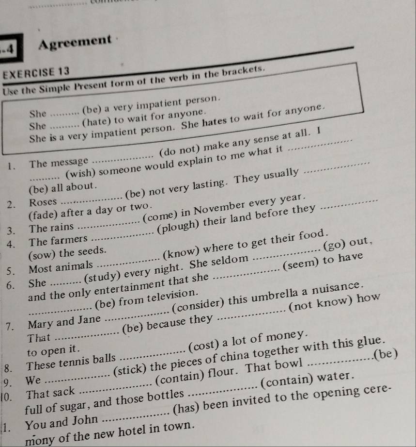 Agreement 
EXERCISE 13 
Use the Simple Present form of the verb in the brackets. 
She (be) a very impatient person. 
She __ (hate) to wait for anyone. 
She is a very impatient person. She hates to wait for anyone. 
(do not) make any sense at all. I 
_. (wish) someone would explain to me what it_ 
1. The message 
_(be) not very lasting. They usually 
(be) all about. 
2. Roses 
(come) in November every year._ 
(fade) after a day or two. 
3. The rains 
_(plough) their land before they 
4. The farmers 
(go) out, 
(sow) the seeds. 
_(know) where to get their food. 
5. Most animals 
6. She _(study) every night. She seldom 
and the only entertainment that she (seem) to have 
(consider) this umbrella a nuisance. 
(be) from television. 
__(be) because they _(not know) how 
7. Mary and Jane 
That 
to open it. 
8. These tennis balls (cost) a lot of money. 
(be) 
9. We (stick) the pieces of china together with this glue. 
10. That sack _(contain) flour. That bowl 
full of sugar, and those bottles (contain) water. 
1. You and John _(has) been invited to the opening cere- 
mony of the new hotel in town.