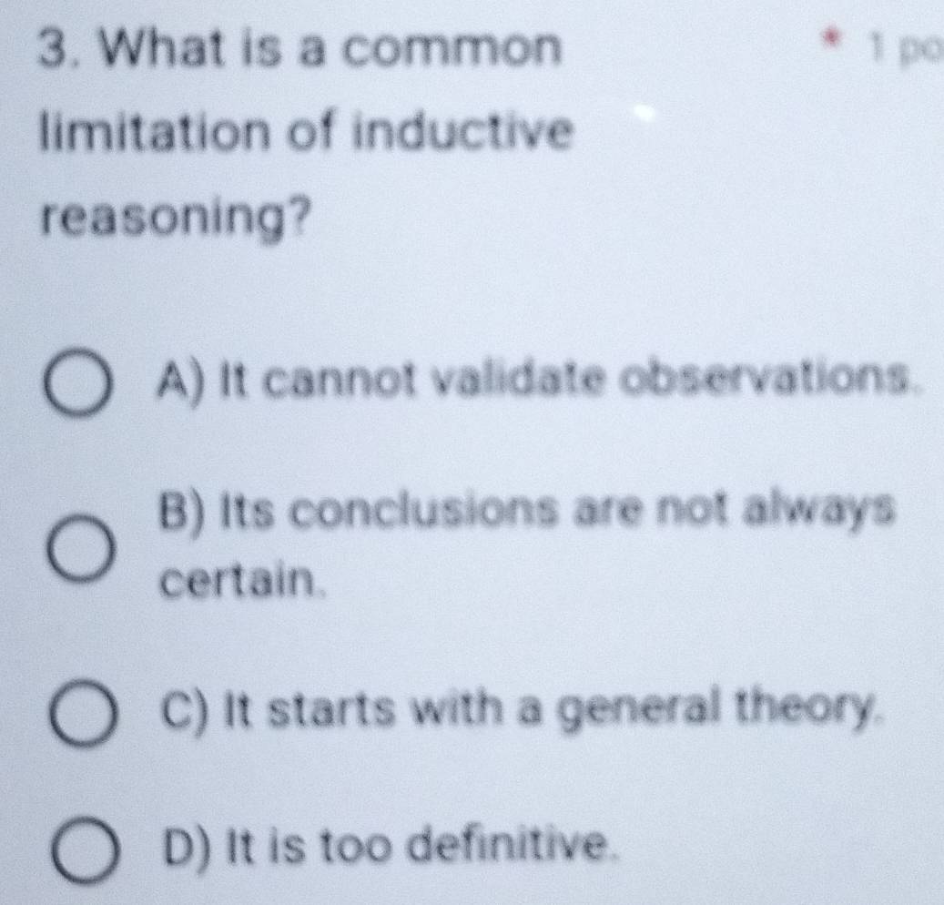 What is a common 1 po
limitation of inductive
reasoning?
A) It cannot validate observations.
B) Its conclusions are not always
certain.
C) It starts with a general theory.
D) It is too definitive.