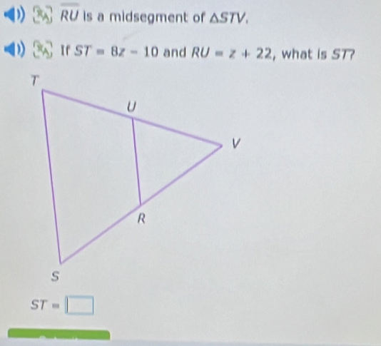 overline RU is a midsegment of △ STV.
ST=8z-10 and RU=z+22 , what is ST
ST=□