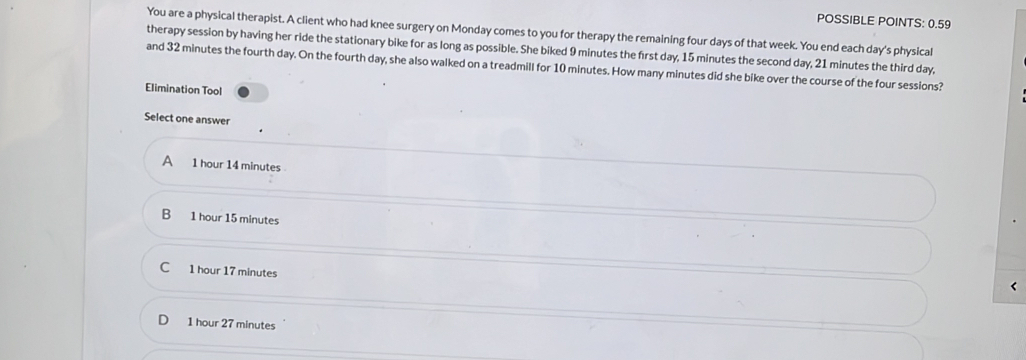 POSSIBLE POINTS: 0.59
You are a physical therapist. A client who had knee surgery on Monday comes to you for therapy the remaining four days of that week. You end each day's physical
therapy session by having her ride the stationary bike for as long as possible. She biked 9 minutes the first day, 15 minutes the second day, 21 minutes the third day,
and 32 minutes the fourth day. On the fourth day, she also walked on a treadmill for 10 minutes. How many minutes did she bike over the course of the four sessions?
Elimination Tool
Select one answer
A 1 hour 14 minutes
B 1 hour 15 minutes
C 1 hour 17 minutes
1 hour 27 minutes