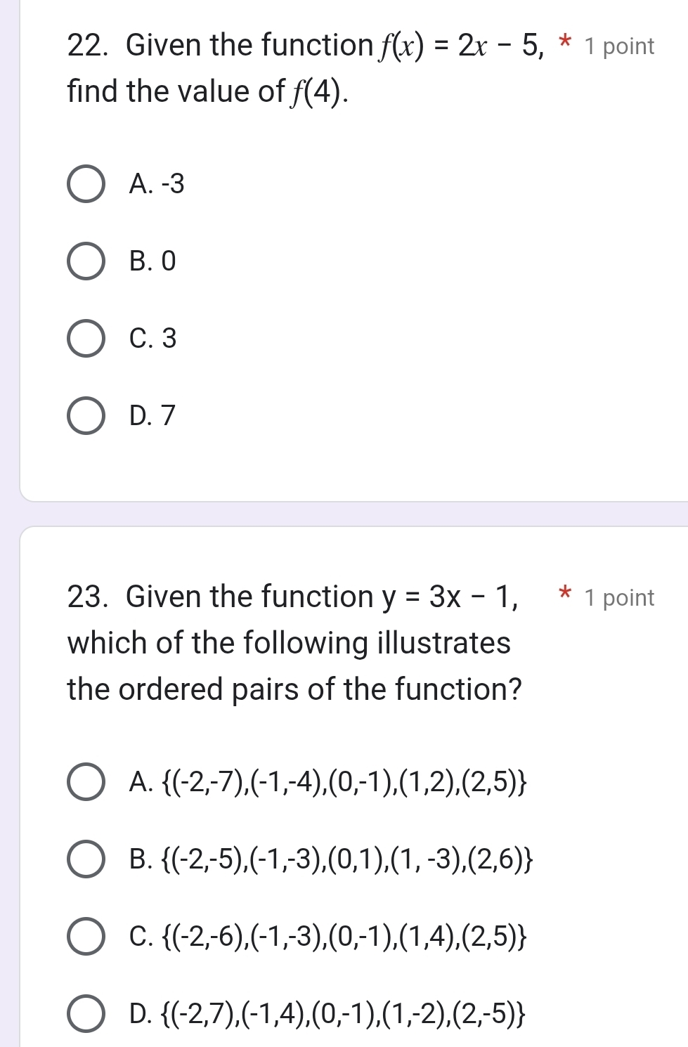 Given the function f(x)=2x-5 , * 1 point
find the value of f(4).
A. -3
B. 0
C. 3
D. 7
23. Given the function y=3x-1, * 1 point
which of the following illustrates
the ordered pairs of the function?
A.  (-2,-7),(-1,-4),(0,-1),(1,2),(2,5)
B.  (-2,-5),(-1,-3),(0,1),(1,-3),(2,6)
C.  (-2,-6),(-1,-3),(0,-1),(1,4),(2,5)
D.  (-2,7),(-1,4),(0,-1),(1,-2),(2,-5)