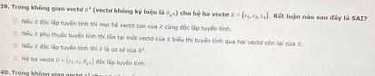 Trong không gian vecto k^2 (vectơ không ký hiệu là S_1,1) cho hệ ba vecto x= x_1,x_2,x_3 Kết luận nào sau đây là SAI?
Nếu X độc lập tuyến tính thì mọi hệ vecto con của X cũng độc lập tuyển tính.
Nếu X phụ thuộc tuyển tính thi tôn tại một vectd của X biểu thị tuyển tính qua hai vectơ còn lại của X.
Nếu X độc lập tuyển tính thì X là cơ sở của R^1. 
Hệ ba vecto U= a_1,a_2,9_3,1 đặc lập tuyển tính
40. Trọng không gian vert g