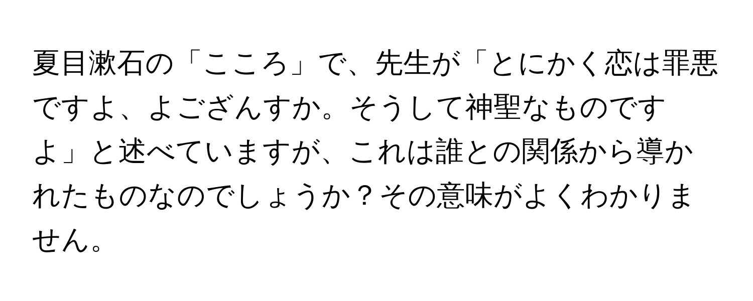 夏目漱石の「こころ」で、先生が「とにかく恋は罪悪ですよ、よござんすか。そうして神聖なものですよ」と述べていますが、これは誰との関係から導かれたものなのでしょうか？その意味がよくわかりません。