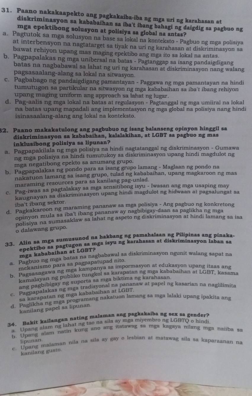 Paano nakakaapekto ang pagkakaiba-iba ng mga uri ng karahasan at
diskriminasyon sa kababaihan sa iba't ibang bahagi ng daigdig sa pagbuo ng
mga epektibong solusyon at polisiya sa global na antas?
a. Pagtutok sa mga solusyon na base sa lokal na konteksto - Pagbuo ng mga polisiya
at interbensyon na nagtatarget sa tiyak na uri ng karahasan at diskriminasyon sa
bawat rehiyon upang mas maging epektibo ang mga ito sa lokal na antas.
b. Pagpapalakas ng mga unibersal na batas - Pagtanggap sa isang pandaigdigang
batas na nagbabawal sa lahat ng uri ng karahasan at diskriminasyon nang walang
pagsasaalang-alang sa lokal na sitwasyon.
c. Pagbabago ng pandaigdigang pamantayan - Paggawa ng mga pamantayan na hindi
tumutugon sa partikular na sitwasyon ng mga kababaihan sa iba't ibang rehiyon
upang maging uniform ang approach sa lahat ng lugar.
d. Pag-aalis ng mga lokal na batas at regulasyon - Pagtanggal ng mga umiiral na lokal
na batas upang mapadali ang implementasyon ng mga global na polisiya nang hindi
isinasaalang-alang ang lokal na konteksto.
32. Paano makakatulong ang pagbubuo ng isang balanseng opinyon hinggil sa
diskriminasyon sa kababaihan, kalalakihan, at LGBT sa pagbuo ng mas
inklusibong polisiya sa lipunan?
a. Pagpapakilala ng mga polisiya na hindi nagtatanggal ng diskriminasyon - Gumawa
ng mga polisiya na hindi tumutukoy sa diskriminasyon upang hindi magdulot ng
mga negatibong epekto sa anumang grupo.
b. Pagpapalakas ng pondo para sa isang grupo lamang - Maglaan ng pondo na
nakatuon lamang sa isang grupo, tulad ng kababaihan, upang magkaroon ng mas
maraming resources para sa kanilang pag-unlad.
c. Pag-iwas sa pagtalakay sa mga sensitibong isyu - Iwasan ang mga usaping may
kaugnayan sa diskriminasyon upang hindi magdulot ng hidwaan at pagsalungat sa
iba't ibang sektor.
d. Pagkakaroon ng maraming pananaw sa mga polisiya - Ang pagbuo ng konkretong
opinyon mula sa iba't ibang pananaw ay nagbibigay-daan sa paglikha ng mga
polisiya na sumasaklaw sa lahat ng aspeto ng diskriminasyon at hindi lamang sa isa
o dalawang grupo.
33. Alin sa mga sumusunod na hakbang ng pamahalaan ng Pilipinas ang pinaka-
epektibo sa pagtugon sa mga isyu ng karahasan at diskriminasyon laban sa
mga kababaihan at LGBT?
a. Pagbuo ng mga batas na nagbabawal sa diskriminasyon ngunit walang sapat na
mekanismo para sa pagpapatupad nito.
b. Pagsasagawa ng mga kampanya sa impormasyon at edukasyon upang itaas ang
kamalayan ng publiko tungkol sa karapatan ng mga kababaihan at LGBT, kasama
ang pagbibigay ng suporta sa mga biktima ng karahasan.
c. Pagpapalakas ng mga tradisyonal na pananaw at papel ng kasarian na naglilimita
sa karapatan ng mga kababaihan at LGBT.
d. Paglikha ng mga programang nakatuon lamang sa mga lalaki upang ipakita ang
kanilang papel sa lipunan.
34. Bakit kailangan nating malaman ang pagkakaiba ng sex sa gender?
a. Upang alam ng lahat ng tao na sila ay mga miyembro ng LGBTQ o hindi.
b. Upang alam natin kung ano ang itatawag sa mga kagaya nilang mga naiiba sa
c. Upang malaman nila na sila ay gay o lesbian at matawag sila sa kaparaanan na lipunan.
kanilang gusto.