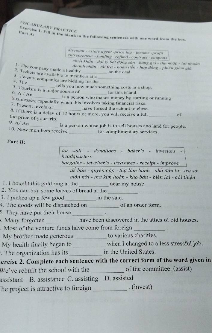 VOCABULARY PRACTICE
Part A:
Exercise 1. Fill in the blank in the following sentences with one word from the box
discount - estate agent -price tag - income -profit
entrepreneur - funding - refund - contract - coupons
chiết khẩu - đại lý bắt động sản - bảng giả - thu nhập - lợi nhuận
doanh nhân - tài trợ - hoàn tiền - hợp đồng - phiếu giám giá
1. The company made a healthy on the deal.
2. Tickets are available to members at a .
_
3. Twenty companies are bidding for the_
4. The
_
tells you how much something costs in a shop.
5. Tourism is a major source of_ for this island.
6. A / An
_is a person who makes money by starting or running
businesses, especially when this involves taking financial risks.
7. Present levels of_ have forced the school to close.
8. If there is a delay of 12 hours or more, you will receive a full _of
the price of your trip.
9. A/ An
_is a person whose job is to sell houses and land for people.
10. New members receive _for complimentary services.
Part B:
for sale - donations - baker's - investors
headquarters
bargains - jeweller’s - treasures - receipt - improve
để bán - quyên góp - thợ làm bánh - nhà đầu tư - trụ sở
món hời - thợ kim hoàn - kho báu - biên lai - cải thiện
1. I bought this gold ring at the _near my house.
2. You can buy some loaves of bread at the_
.
3. I picked up a few good _in the sale.
4. The goods will be dispatched on _of an order form.
5. They have put their house _.
. Many forgotten _have been discovered in the attics of old houses.
. Most of the venture funds have come from foreign_
.
My brother made generous_ to various charities.
My health finally began to_ when I changed to a less stressful job.
. The organization has its _in the United States.
ercise 2. Complete each sentence with the correct form of the word given in
We’ve rebuilt the school with the _of the committee. (assist)
assistant B. assistance C. assisting D. assisted
The project is attractive to foreign _. (invest)