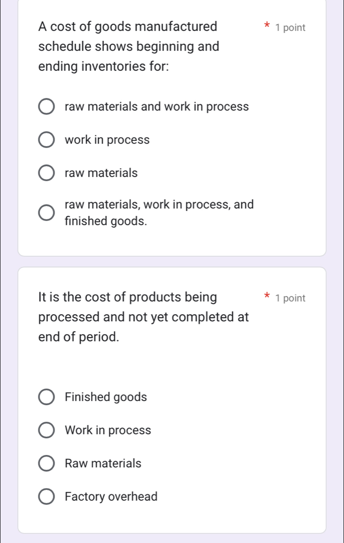 A cost of goods manufactured 1 point
schedule shows beginning and
ending inventories for:
raw materials and work in process
work in process
raw materials
raw materials, work in process, and
finished goods.
It is the cost of products being 1 point
processed and not yet completed at
end of period.
Finished goods
Work in process
Raw materials
Factory overhead