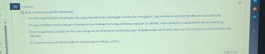 10 2 puntos
¿Qué es una Aeociación Profesional?
Es una organización creada por ley, para representar y proteger a todos los celegiados. Sus miembros son nombrados por su matrícula.
Es una entidad constituída por miembros que trabajan en conjunto para mejorar la calidad, eejoramiento y capacitación de su matrícula.
Es un or ganismo creado por ley y se compone de miembros nombrados por el Gubemador de Puerto Rico con el consejo y comntimiento del Senado
Es cuando varios profesionales se asocian para trabajar juntos
Siguiente