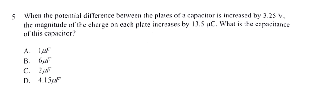 When the potential difference between the plates of a capacitor is increased by 3.25 V,
the magnitude of the charge on each plate increases by 13.5 μC. What is the capacitance
of this capacitor?
A. 1mu F
B. 6mu F
C. 2mu F
D. 4.15mu F