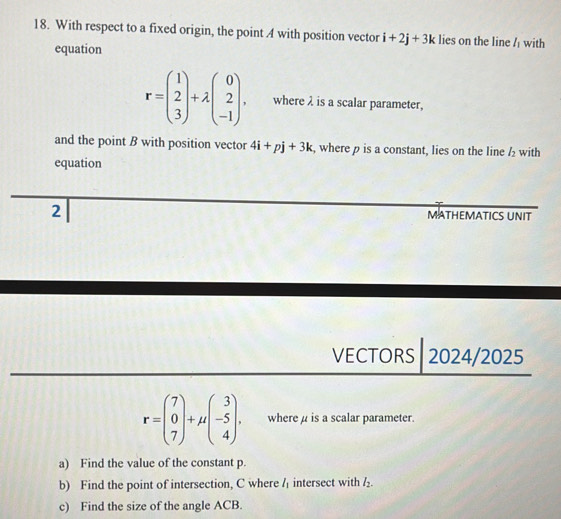 With respect to a fixed origin, the point A with position vector i+2j+3k lies on the line l_1 with 
equation
r=beginpmatrix 1 2 3endpmatrix +lambda beginpmatrix 0 2 -1endpmatrix. where λ is a scalar parameter, 
and the point B with position vector 4i+pj+3k , where ρ is a constant, lies on the line l_2 with 
equation 
2 
MATHEMATICS UNIT 
VECTORS 2024/2025
r=beginpmatrix 7 0 7endpmatrix +mu beginpmatrix 3 -5 4endpmatrix. where μ is a scalar parameter. 
a) Find the value of the constant p. 
b) Find the point of intersection, C where l_1 intersect with l_2. 
c) Find the size of the angle ACB.