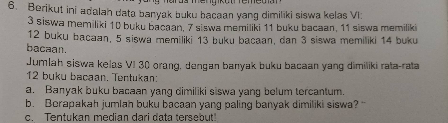 Berikut ini adalah data banyak buku bacaan yang dimiliki siswa kelas VI:
3 siswa memiliki 10 buku bacaan, 7 siswa memiliki 11 buku bacaan, 11 siswa memiliki
12 buku bacaan, 5 siswa memiliki 13 buku bacaan, dan 3 siswa memiliki 14 buku 
bacaan. 
Jumlah siswa kelas VI 30 orang, dengan banyak buku bacaan yang dimiliki rata-rata
12 buku bacaan. Tentukan: 
a. Banyak buku bacaan yang dimiliki siswa yang belum tercantum. 
b. Berapakah jumlah buku bacaan yang paling banyak dimiliki siswa? 
c. Tentukan median dari data tersebut!