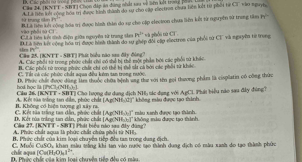 Các phối tử trong phức chất có
Câu 24. [KNTT - SBT] Chọn đáp án đúng nhất sau về liên kết trong phục ca
A.Là liên kết cộng hóa trị được hình thành do sự cho cặp electron chưa liên kết từ phối tử Cl¯ vào nguyên
tử trung tâm Pt^(2+). Pt^(2+)
B.Là liên kết cộng hóa trị được hình thàn do sự cho cặp electron chưa liên kết từ nguyên từ trung tâm
vào phối tử Cl¯.
C.Là liên kết tĩnh điện giữa nguyên tử trung tâm Pt^(2+) và phối tử CF.
D.Là liên kết cộng hóa trị được hình thành do sự ghép đồi cặp electron của phối tử Cl¯ và nguyên tử trung
tâm Pt^(2+).
Câu 25. [KNTT - SBT] Phát biểu nào sau đây đúng?
A. Các phối tử trong phức chất chỉ có thể bị thế một phần bởi các phối tử khác.
B. Các phối tử trong phức chất chỉ có thể bị thế tất cả bởi các phối tử khác.
C. Tất cả các phức chất aqua đều kém tan trong nước.
D. Phức chất được dùng làm thuốc chữa bệnh ung thư với tên gọi thương phẩm là cisplatin có công thức
hoá học là [PtCl_2(NH_3)_2].
Câu 26. [KNTT-SBT] Cho lượng dư dung dịch NH_3 tác dụng với AgCl. Phát biểu nào sau đây đúng?
A. Kết tủa trắng tan dần, phức chất [Ag(NH_3)2]^+ không màu được tạo thành.
B. Không có hiện tượng gì xảy ra.
C. Kết tủa trắng tan dần, phức chất [Ag(NH_3)_2]^+ màu xanh được tạo thành.
D. Kết tủa trắng tan dần, phức chất [Ag(NH_3)_2]^+ không màu được tạo thành.
Câu 27. [KNTT - SBT] Phát biểu nào sau đây đúng?
A. Phức chất aqua là phức chất chứa phối tử NH_3.
B. Phức chất của kim loại chuyển tiếp đều tan trong dung dịch.
C. Muối CuSO_4 khan màu trắng khi tan vào nước tạo thành dung dịch có màu xanh do tạo thành phức
chất aqua [Cu(H_2O)_61^(2+).
D. Phức chất của kim loai chuvền tiếp đều có màu.