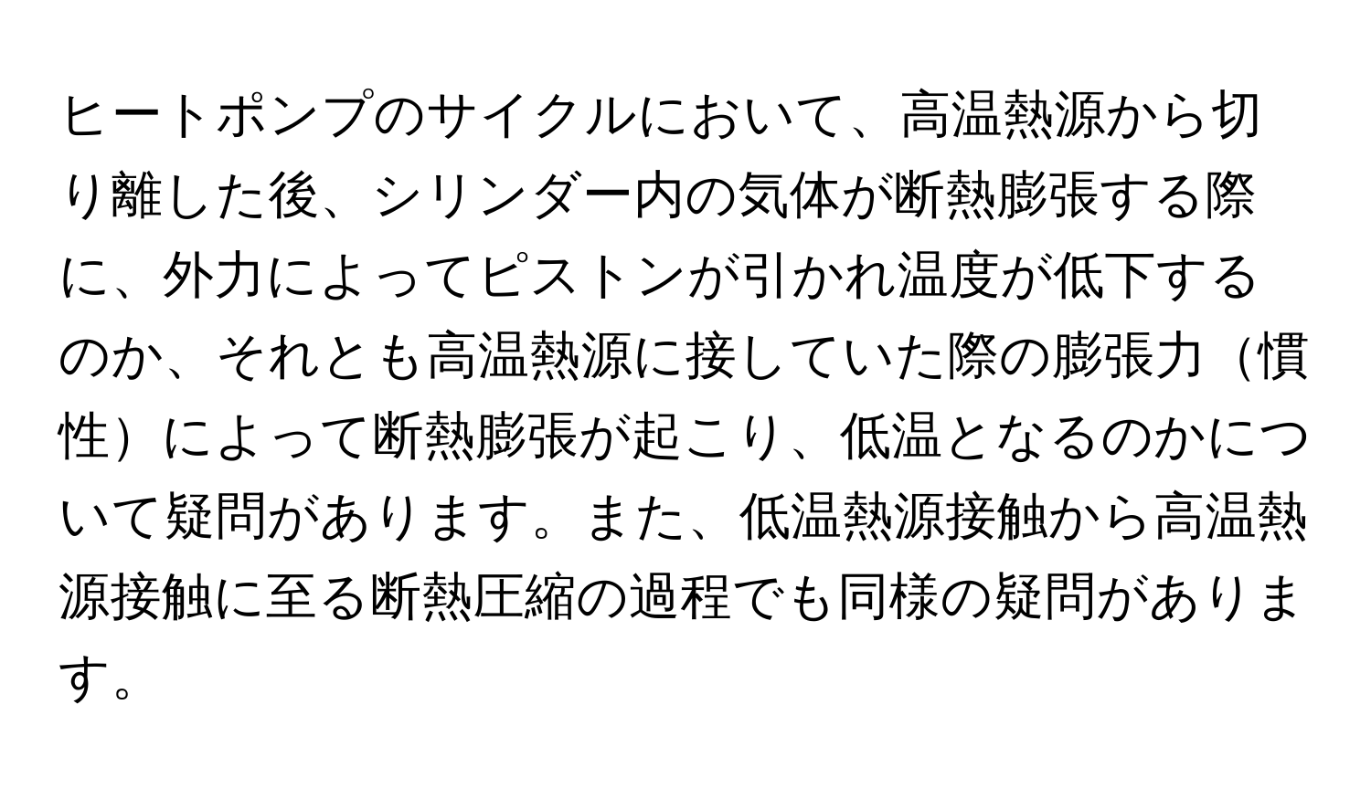 ヒートポンプのサイクルにおいて、高温熱源から切り離した後、シリンダー内の気体が断熱膨張する際に、外力によってピストンが引かれ温度が低下するのか、それとも高温熱源に接していた際の膨張力慣性によって断熱膨張が起こり、低温となるのかについて疑問があります。また、低温熱源接触から高温熱源接触に至る断熱圧縮の過程でも同様の疑問があります。