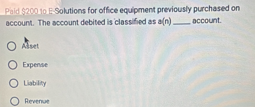 Paid $200 to E-Solutions for office equipment previously purchased on
account. The account debited is classified as a(n) _account.
Asset
Expense
Liability
Revenue