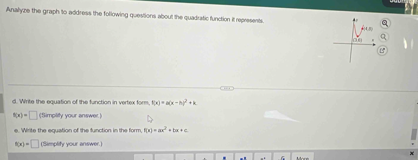 Analyze the graph to address the following questions about the quadratic function it represents.
y
P(4,8)
(3,6)
d. Write the equation of the function in vertex form, f(x)=a(x-h)^2+k.
f(x)=□ (Simplify your answer.) 
e. Write the equation of the function in the form, f(x)=ax^2+bx+c.
f(x)=□ (Simplify your answer.) 
More