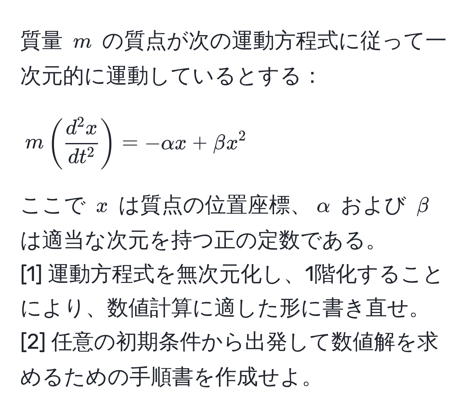 質量 $m$ の質点が次の運動方程式に従って一次元的に運動しているとする：
$$ m ( fracd^(2x)dt^2 ) = -alpha x + beta x^2 $$
ここで $x$ は質点の位置座標、$alpha$ および $beta$ は適当な次元を持つ正の定数である。
[1] 運動方程式を無次元化し、1階化することにより、数値計算に適した形に書き直せ。
[2] 任意の初期条件から出発して数値解を求めるための手順書を作成せよ。