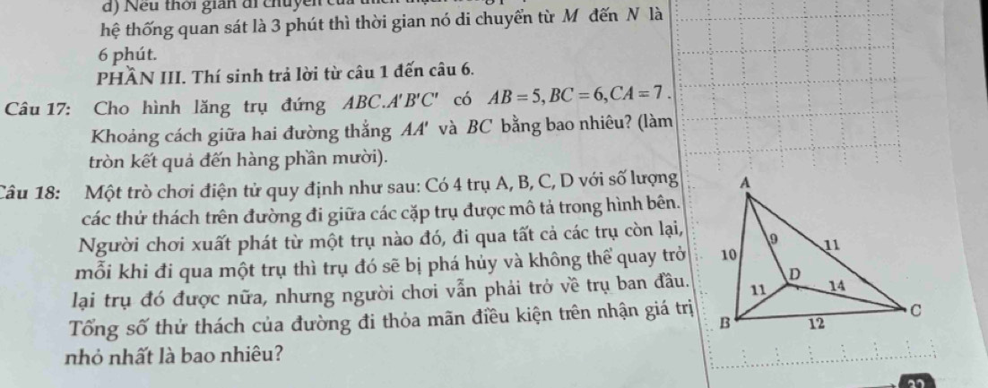 Nếu thời gián đi chuyền củi 
thệ thống quan sát là 3 phút thì thời gian nó di chuyển từ Mô đến N là
6 phút. 
PHÂN III. Thí sinh trả lời từ câu 1 đến câu 6. 
Câu 17: Cho hình lăng trụ đứng A BC A'B'C' có AB=5, BC=6, CA=7. 
Khoảng cách giữa hai đường thắng AA' và BC bằng bao nhiêu? (làm 
tròn kết quả đến hàng phần mười). 
Câu 18: Một trò chơi điện tử quy định như sau: Có 4 trụ A, B, C, D với số lượng 
các thứ thách trên đường đi giữa các cặp trụ được mô tả trong hình bên. 
Người chơi xuất phát từ một trụ nào đó, đi qua tất cả các trụ còn lại, 
mỗi khi đi qua một trụ thì trụ đó sẽ bị phá hủy và không thể quay trở 
lại trụ đó được nữa, nhưng người chơi vẫn phải trở về trụ ban đầu. 
Tổng số thử thách của đường đi thỏa mãn điều kiện trên nhận giá trị 
nhỏ nhất là bao nhiêu? 
2