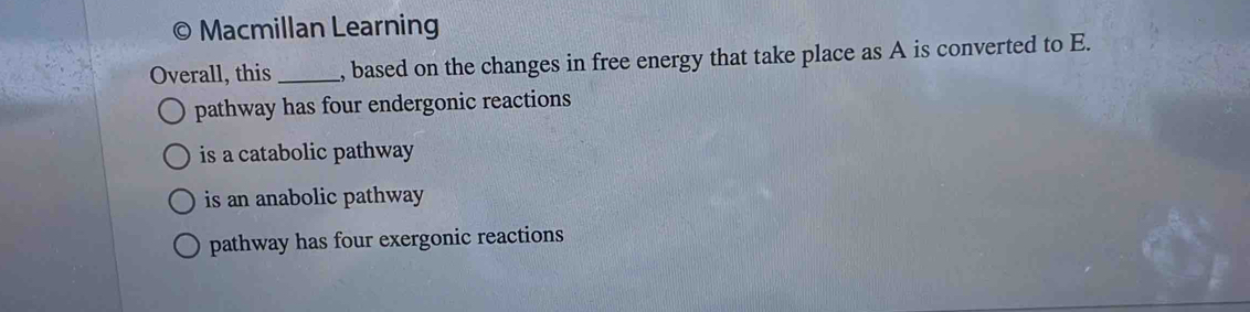 Macmillan Learning
Overall, this _, based on the changes in free energy that take place as A is converted to E.
pathway has four endergonic reactions
is a catabolic pathway
is an anabolic pathway
pathway has four exergonic reactions