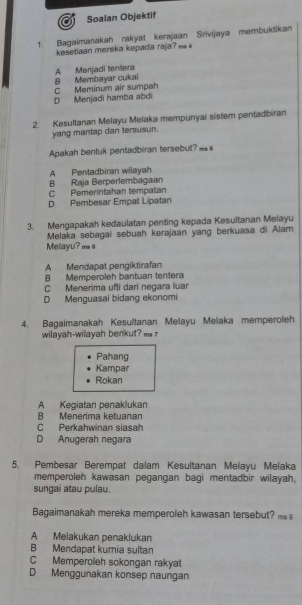 Soalan Objektif
1. Bagaimanakah rakyat kerajaan Srivijaya membuktikan
kesetiaan mereka kepada raja? m 4
A Menjadi tentera
B Membayar cukai
C Meminum air sumpah
D Menjadi hamba abdi
2. Kesultanan Melayu Melaka mempunyai sistem pentadbiran
yang mantap dan tersusun.
Apakah bentuk pentadbiran tersebut? ms
A Pentadbiran wilayah
B Raja Berperlembagaan
C Pemerintahan tempatan
D Pembesar Empat Lipatan
3. Mengapakah kedaulatan penting kepada Kesultanan Melayu
Melaka sebagai sebuah kerajaan yang berkuasa di Alam
Melayu? ms 6
A Mendapat pengiktirafan
B Memperoleh bantuan tentera
C Menerima ufti dari negara luar
D Menguasai bidang ekonomi
4. Bagaimanakah Kesultanan Melayu Melaka memperoleh
wilayah-wilayah berikut? ms 
Pahang
Kampar
Rokan
A Kegiatan penaklukan
B Menerima ketuanan
C Perkahwinan siasah
D Anugerah negara
5. Pembesar Berempat dalam Kesultanan Melayu Melaka
memperoleh kawasan pegangan bagi mentadbir wilayah,
sungai atau pulau.
Bagaimanakah mereka memperoleh kawasan tersebut? ms
A Melakukan penaklukan
B Mendapat kurnia sultan
C Memperoleh sokongan rakyat
D Menggunakan konsep naungan