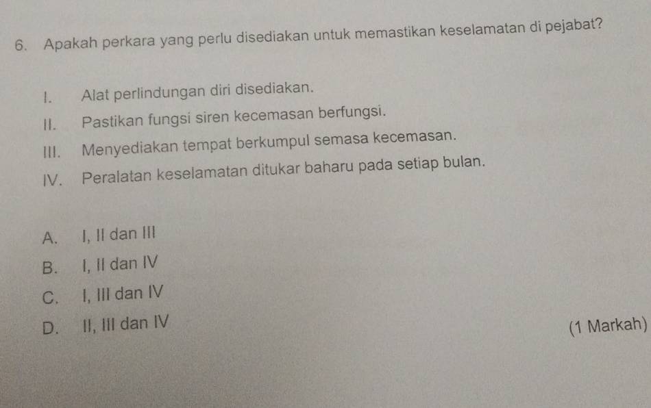 Apakah perkara yang perlu disediakan untuk memastikan keselamatan di pejabat?
I. Alat perlindungan diri disediakan.
II. Pastikan fungsi siren kecemasan berfungsi.
III. Menyediakan tempat berkumpul semasa kecemasan.
IV. Peralatan keselamatan ditukar baharu pada setiap bulan.
A. I, II dan III
B. I, II dan IV
C. I, III dan IV
D. II, III dan IV
(1 Markah)