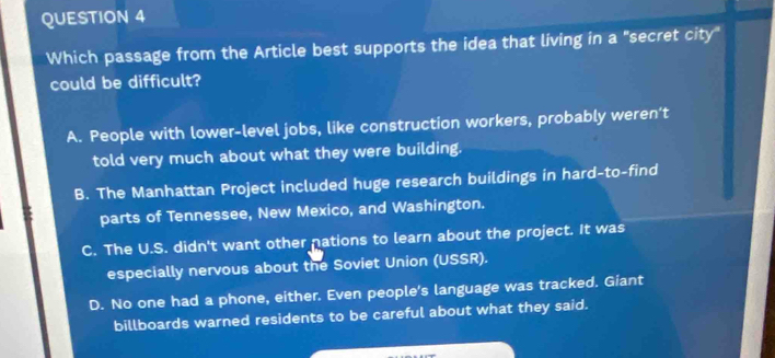 Which passage from the Article best supports the idea that living in a "secret city"
could be difficult?
A. People with lower-level jobs, like construction workers, probably weren’t
told very much about what they were building.
B. The Manhattan Project included huge research buildings in hard-to-find
parts of Tennessee, New Mexico, and Washington.
C. The U.S. didn't want other nations to learn about the project. It was
especially nervous about the Soviet Union (USSR).
D. No one had a phone, either. Even people's language was tracked. Giant
billboards warned residents to be careful about what they said.