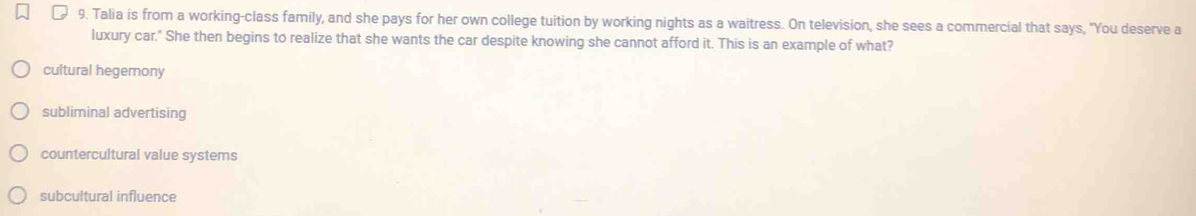 Talia is from a working-class family, and she pays for her own college tuition by working nights as a waitress. On television, she sees a commercial that says, "You deserve a
luxury car." She then begins to realize that she wants the car despite knowing she cannot afford it. This is an example of what?
cultural hegemony
subliminal advertising
countercultural value systems
subcultural influence