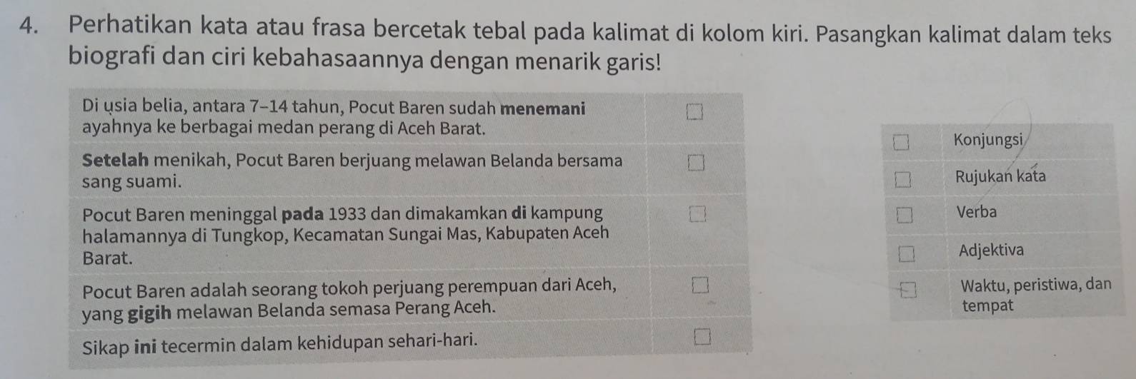 Perhatikan kata atau frasa bercetak tebal pada kalimat di kolom kiri. Pasangkan kalimat dalam teks 
biografi dan ciri kebahasaannya dengan menarik garis! 
Di usia belia, antara 7-14 tahun, Pocut Baren sudah menemani 
ayahnya ke berbagai medan perang di Aceh Barat. 
Konjungsi 
Setelah menikah, Pocut Baren berjuang melawan Belanda bersama 
sang suami. Rujukan kata 
Pocut Baren meninggal pada 1933 dan dimakamkan di kampung Verba 
halamannya di Tungkop, Kecamatan Sungai Mas, Kabupaten Aceh 
Barat. Adjektiva 
Pocut Baren adalah seorang tokoh perjuang perempuan dari Aceh, Waktu, peristiwa, dan 
yang gigih melawan Belanda semasa Perang Aceh. tempat 
Sikap ini tecermin dalam kehidupan sehari-hari.